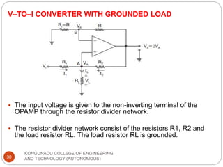 V–TO–I CONVERTER WITH GROUNDED LOAD
KONGUNADU COLLEGE OF ENGINEERING
AND TECHNOLOGY (AUTONOMOUS)
30
 The input voltage is given to the non-inverting terminal of the
OPAMP through the resistor divider network.
 The resistor divider network consist of the resistors R1, R2 and
the load resistor RL. The load resistor RL is grounded.
 