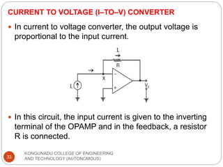 CURRENT TO VOLTAGE (I–TO–V) CONVERTER
KONGUNADU COLLEGE OF ENGINEERING
AND TECHNOLOGY (AUTONOMOUS)
33
 In current to voltage converter, the output voltage is
proportional to the input current.
 In this circuit, the input current is given to the inverting
terminal of the OPAMP and in the feedback, a resistor
R is connected.
 