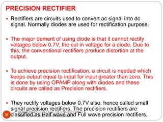 PRECISION RECTIFIER
KONGUNADU COLLEGE OF ENGINEERING
AND TECHNOLOGY (AUTONOMOUS)
35
 Rectifiers are circuits used to convert ac signal into dc
signal. Normally diodes are used for rectification purpose.
 The major demerit of using diode is that it cannot rectify
voltages below 0.7V, the cut in voltage for a diode. Due to
this, the conventional rectifiers produce distortion at the
output.
 To achieve precision rectification, a circuit is needed which
keeps output equal to input for input greater than zero. This
is done by using OPAMP along with diodes and these
circuits are called as Precision rectifiers.
 They rectify voltages below 0.7V also, hence called small
signal precision rectifiers. The precision rectifiers are
classified as Half wave and Full wave precision rectifiers.
 