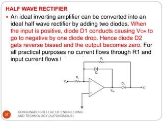 HALF WAVE RECTIFIER
KONGUNADU COLLEGE OF ENGINEERING
AND TECHNOLOGY (AUTONOMOUS)
37
 An ideal inverting amplifier can be converted into an
ideal half wave rectifier by adding two diodes. When
the input is positive, diode D1 conducts causing VOA to
go to negative by one diode drop. Hence diode D2
gets reverse biased and the output becomes zero. For
all practical purposes no current flows through R1 and
input current flows through D1 only.
 