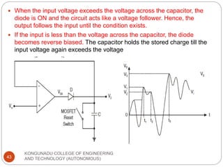 KONGUNADU COLLEGE OF ENGINEERING
AND TECHNOLOGY (AUTONOMOUS)
43
 When the input voltage exceeds the voltage across the capacitor, the
diode is ON and the circuit acts like a voltage follower. Hence, the
output follows the input until the condition exists.
 If the input is less than the voltage across the capacitor, the diode
becomes reverse biased. The capacitor holds the stored charge till the
input voltage again exceeds the voltage
 across the capacitor.
 