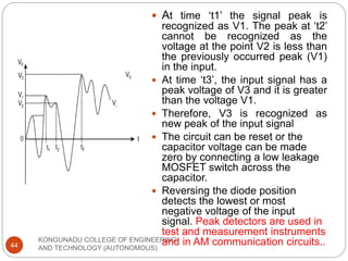 KONGUNADU COLLEGE OF ENGINEERING
AND TECHNOLOGY (AUTONOMOUS)
44
 At time ‘t1’ the signal peak is
recognized as V1. The peak at ‘t2’
cannot be recognized as the
voltage at the point V2 is less than
the previously occurred peak (V1)
in the input.
 At time ‘t3’, the input signal has a
peak voltage of V3 and it is greater
than the voltage V1.
 Therefore, V3 is recognized as
new peak of the input signal
 The circuit can be reset or the
capacitor voltage can be made
zero by connecting a low leakage
MOSFET switch across the
capacitor.
 Reversing the diode position
detects the lowest or most
negative voltage of the input
signal. Peak detectors are used in
test and measurement instruments
and in AM communication circuits..
 