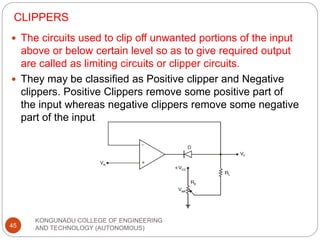 CLIPPERS
KONGUNADU COLLEGE OF ENGINEERING
AND TECHNOLOGY (AUTONOMOUS)
45
 The circuits used to clip off unwanted portions of the input
above or below certain level so as to give required output
are called as limiting circuits or clipper circuits.
 They may be classified as Positive clipper and Negative
clippers. Positive Clippers remove some positive part of
the input whereas negative clippers remove some negative
part of the input.
 