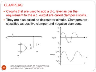 CLAMPERS
KONGUNADU COLLEGE OF ENGINEERING
AND TECHNOLOGY (AUTONOMOUS)
48
 Circuits that are used to add a d.c. level as per the
requirement to the a.c. output are called clamper circuits.
 They are also called as dc restorer circuits. Clampers are
classified as positive clamper and negative clampers.
 