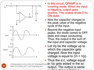 KONGUNADU COLLEGE OF ENGINEERING
AND TECHNOLOGY (AUTONOMOUS)
49
 In this circuit, OPAMP is in
inverting mode. When the input
is negative, output goes
positive. This makes diode D to
ON state.
 Now the capacitor charges to
the peak value of the negative
cycle of the input.
 Beyond the negative input
peaks, the diode comes to OFF
state and stops conducting.
Thus, the output is the sum of
the input and capacitor voltage.
 Let Vp be the voltage up to
which the capacitor gets
charged. Now the input
voltage is equal to (Vi + Vp).
 Thus the d.c. voltage equal
to Vp gets added in the ac
output. The output is same
 