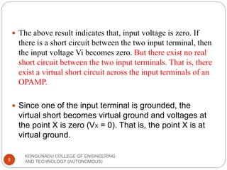 KONGUNADU COLLEGE OF ENGINEERING
AND TECHNOLOGY (AUTONOMOUS)
5
 The above result indicates that, input voltage is zero. If
there is a short circuit between the two input terminal, then
the input voltage Vi becomes zero. But there exist no real
short circuit between the two input terminals. That is, there
exist a virtual short circuit across the input terminals of an
OPAMP.
 Since one of the input terminal is grounded, the
virtual short becomes virtual ground and voltages at
the point X is zero (VX = 0). That is, the point X is at
virtual ground.
 