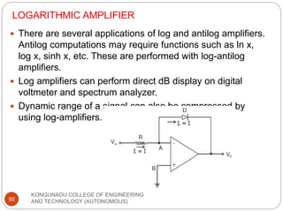 LOGARITHMIC AMPLIFIER
KONGUNADU COLLEGE OF ENGINEERING
AND TECHNOLOGY (AUTONOMOUS)
50
 There are several applications of log and antilog amplifiers.
Antilog computations may require functions such as ln x,
log x, sinh x, etc. These are performed with log-antilog
amplifiers.
 Log amplifiers can perform direct dB display on digital
voltmeter and spectrum analyzer.
 Dynamic range of a signal can also be compressed by
using log-amplifiers.
 