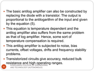 KONGUNADU COLLEGE OF ENGINEERING
AND TECHNOLOGY (AUTONOMOUS)
55
 The basic antilog amplifier can also be constructed by
replacing the diode with a transistor. The output is
proportional to the antilogarithm of the input and given
by the equation (5).
 This equation is temperature dependent and the
antilog amplifier also suffers from the same problem
as that of log amplifier. Hence, some sort of
temperature compensation is required.
 This antilog amplifier is subjected to noise, bias
currents, offset voltages, drifts and frequency stability
problems.
 Transistorized circuits give accuracy, reduced bulk
resistance and high operating ranges.
 