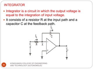INTEGRATOR
KONGUNADU COLLEGE OF ENGINEERING
AND TECHNOLOGY (AUTONOMOUS)
56
 Integrator is a circuit in which the output voltage is
equal to the integration of input voltage.
 It consists of a resistor R at the input path and a
capacitor C at the feedback path.
 