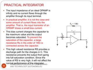 PRACTICAL INTEGRATOR
KONGUNADU COLLEGE OF ENGINEERING
AND TECHNOLOGY (AUTONOMOUS)
59
 The input impedance of an ideal OPAMP is
infinity and no current flows through the
amplifier through its input terminal.
 In practical amplifier, it is not the case and
some amount of current flows into the
amplifier. That is, the input transistor of an
OPAMP draws a small bias current.
 This bias current charges the capacitor to
the maximum value and the output
becomes saturated. To prevent the
saturation of the capacitor, a large
resistance Rs in the order of 1MΩ is
connected across the capacitor.
 This high valued resistance RS provides a
discharge path for the charges in C. This
resistance prevents the output from going
into full saturation condition. Since the
value of RS is very high, it will not affect the
normal performance of the integrator.
 