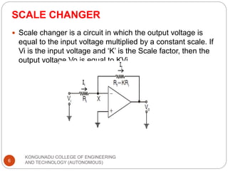 SCALE CHANGER
KONGUNADU COLLEGE OF ENGINEERING
AND TECHNOLOGY (AUTONOMOUS)
6
 Scale changer is a circuit in which the output voltage is
equal to the input voltage multiplied by a constant scale. If
Vi is the input voltage and ‘K’ is the Scale factor, then the
output voltage Vo is equal to KVi
 