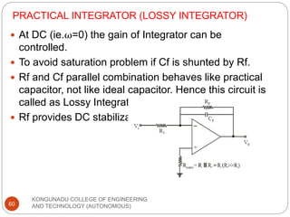 PRACTICAL INTEGRATOR (LOSSY INTEGRATOR)
KONGUNADU COLLEGE OF ENGINEERING
AND TECHNOLOGY (AUTONOMOUS)
60
 At DC (ie.ω=0) the gain of Integrator can be
controlled.
 To avoid saturation problem if Cf is shunted by Rf.
 Rf and Cf parallel combination behaves like practical
capacitor, not like ideal capacitor. Hence this circuit is
called as Lossy Integrator.
 Rf provides DC stabilization.
 