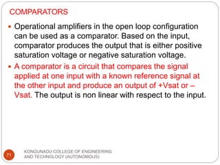 COMPARATORS
KONGUNADU COLLEGE OF ENGINEERING
AND TECHNOLOGY (AUTONOMOUS)
71
 Operational amplifiers in the open loop configuration
can be used as a comparator. Based on the input,
comparator produces the output that is either positive
saturation voltage or negative saturation voltage.
 A comparator is a circuit that compares the signal
applied at one input with a known reference signal at
the other input and produce an output of +Vsat or –
Vsat. The output is non linear with respect to the input.
 
