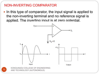 NON-INVERTING COMPARATOR
KONGUNADU COLLEGE OF ENGINEERING
AND TECHNOLOGY (AUTONOMOUS)
73
 In this type of comparator, the input signal is applied to
the non-inverting terminal and no reference signal is
applied. The inverting input is at zero potential.
 