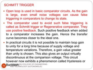 SCHMITT TRIGGER
KONGUNADU COLLEGE OF ENGINEERING
AND TECHNOLOGY (AUTONOMOUS)
74
 Open loop is used in basic comparator circuits. As the gain
is large, even small noise voltages can cause false
triggering in comparators to change its state.
 The comparator used to avoid such false triggering is
called as Schmitt trigger or Regenerative comparator. They
use positive feedback. Such positive feedback when added
to a comparator increases the gain. Hence the transfer
curve becomes closer to the ideal one.
 In practical circuits it is not possible to maintain loop gain
to unity for a long time because of supply voltage and
temperature variations. Therefore, a gain value greater
than unity is chosen. This also gives an output virtually
discontinuous at the comparison voltage. This circuit
however now exhibits a phenomenon called Hysteresis or
Backlash.
 