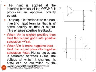 KONGUNADU COLLEGE OF ENGINEERING
AND TECHNOLOGY (AUTONOMOUS)
76
 The input is applied at the
inverting terminal of the OPAMP. It
produces an opposite polarity
output.
 The output is feedback to the non-
inverting input terminal that is of
same polarity as that of output.
This ensures positive feedback.
 When Vin is slightly positive than
Vref the output goes into positive
saturation +Vsat.
 When Vin is more negative than –
Vref, the output goes into negative
saturation -Vsat. Hence the output
is saturated between ±Vsat. The
voltage at which it changes its
state can be controlled by the
resistance R1 and R2.
 