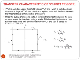 TRANSFER CHARACTERISTIC OF SCHMITT TRIGGER
KONGUNADU COLLEGE OF ENGINEERING
AND TECHNOLOGY (AUTONOMOUS)
77
 +Vref is called as upper threshold voltage VUT and –Vref is called as lower
threshold voltage VLT. Output remains in a given state until the input exceeds
the threshold level either positive or negative.
 Once the output changes its state, it remains there indefinitely until the input
crosses any of the threshold voltage levels. This is called hysteresis or dead
band or dead zone. The difference between VUT and VLT is called as
hysteresis width (H).
 