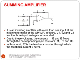 SUMMING AMPLIFIER
KONGUNADU COLLEGE OF ENGINEERING
AND TECHNOLOGY (AUTONOMOUS)
8
 It is an inverting amplifier with more than one input at the
inverting terminal of the OPAMP. In figure, V1, V2 and V3
are the three input voltages to be added.
 Due to these voltages, the currents i1, i2 and i3 flows
through the corresponding input resistors R1, R2 and R3.
 In this circuit, Rf is the feedback resistor through which
the feedback current If flows.
 