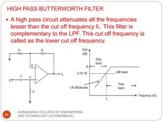 HIGH PASS BUTTERWORTH FILTER
KONGUNADU COLLEGE OF ENGINEERING
AND TECHNOLOGY (AUTONOMOUS)
84
 A high pass circuit attenuates all the frequencies
lesser than the cut off frequency fL. This filter is
complementary to the LPF. This cut off frequency is
called as the lower cut off frequency.
 