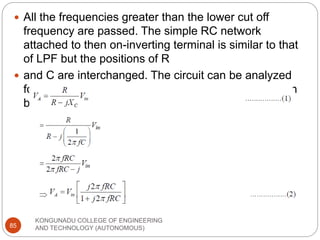 KONGUNADU COLLEGE OF ENGINEERING
AND TECHNOLOGY (AUTONOMOUS)
85
 All the frequencies greater than the lower cut off
frequency are passed. The simple RC network
attached to then on-inverting terminal is similar to that
of LPF but the positions of R
 and C are interchanged. The circuit can be analyzed
for its cut off frequency. Voltage at the point A is given
by,
 