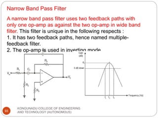Narrow Band Pass Filter
KONGUNADU COLLEGE OF ENGINEERING
AND TECHNOLOGY (AUTONOMOUS)
93
A narrow band pass filter uses two feedback paths with
only one op-amp as against the two op-amp in wide band
filter. This filter is unique in the following respects :
1. It has two feedback paths, hence named multiple-
feedback filter.
2. The op-amp is used in inverting mode.
 