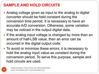 SAMPLE AND HOLD CIRCUITS
KONGUNADU COLLEGE OF ENGINEERING
AND TECHNOLOGY (AUTONOMOUS)
96
 Analog voltage given as input to the analog to digital
converter should be held constant during the
conversion time period. It is necessary to have an
accurate A/D conversion. Otherwise, some variation
may be noticed in the output digital data.
 If the analog input voltage is changed by more than an
amount of half-LSB value, then an error can be
occurred in the digital output code.
 To avoid or minimize these errors, it is necessary to
hold the analog input value as constant during the
conversion period. To serve this purpose, sample and
hold circuits are used.
 