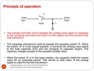 Principle of operation
KONGUNADU COLLEGE OF ENGINEERING
AND TECHNOLOGY (AUTONOMOUS)
97
 The sample and hold circuit samples the analog input signal in response
to the sampling command and hold it at the output until the arrival of the
next command.
 The sampling command is used to operate the sampling switch ‘S’. When
the switch ‘S’ is in the closed position, it connects the analog input signal
to the hold capacitor (CH) and the charging of capacitor begins. The
capacitor charges quickly to the sampled analog value.
 When the switch ‘S’ is in the open position, the capacitor holds the stored
value for an extended period. This stored or hold value of the analog
signal is used for the A/D conversion.
 