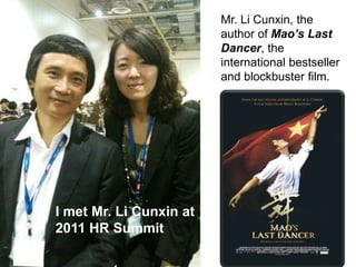 Mr. Li Cunxin, the author of Mao’s Last Dancer, the international bestseller and blockbuster film. I met Mr. Li Cunxin at  2011 HR Summit 