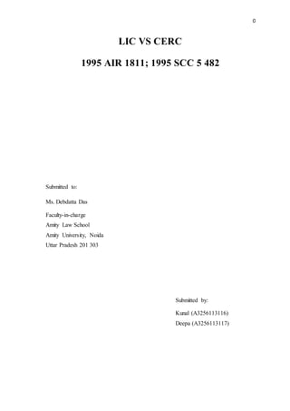0
LIC VS CERC
1995 AIR 1811; 1995 SCC 5 482
Submitted to:
Ms. Debdatta Das
Faculty-in-charge
Amity Law School
Amity University, Noida
Uttar Pradesh 201 303
Submitted by:
Kunal (A3256113116)
Deepa (A3256113117)
 