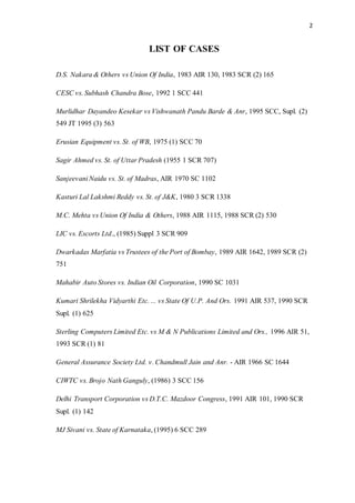 2
LIST OF CASES
D.S. Nakara & Others vs Union Of India, 1983 AIR 130, 1983 SCR (2) 165
CESC vs. Subhash Chandra Bose, 1992 1 SCC 441
Murlidhar Dayandeo Kesekar vs Vishwanath Pandu Barde & Anr, 1995 SCC, Supl. (2)
549 JT 1995 (3) 563
Erusian Equipment vs. St. of WB, 1975 (1) SCC 70
Sagir Ahmed vs. St. of Uttar Pradesh (1955 1 SCR 707)
Sanjeevani Naidu vs. St. of Madras, AIR 1970 SC 1102
Kasturi Lal Lakshmi Reddy vs. St. of J&K, 1980 3 SCR 1338
M.C. Mehta vs Union Of India & Others, 1988 AIR 1115, 1988 SCR (2) 530
LIC vs. Escorts Ltd., (1985) Suppl 3 SCR 909
Dwarkadas Marfatia vs Trustees of the Port of Bombay, 1989 AIR 1642, 1989 SCR (2)
751
Mahabir Auto Stores vs. Indian Oil Corporation, 1990 SC 1031
Kumari Shrilekha Vidyarthi Etc. ... vs State Of U.P. And Ors. 1991 AIR 537, 1990 SCR
Supl. (1) 625
Sterling Computers Limited Etc. vs M & N Publications Limited and Ors., 1996 AIR 51,
1993 SCR (1) 81
General Assurance Society Ltd. v. Chandmull Jain and Anr. - AIR 1966 SC 1644
CIWTC vs. Brojo Nath Ganguly, (1986) 3 SCC 156
Delhi Transport Corporation vs D.T.C. Mazdoor Congress, 1991 AIR 101, 1990 SCR
Supl. (1) 142
MJ Sivani vs. State of Karnataka, (1995) 6 SCC 289
 