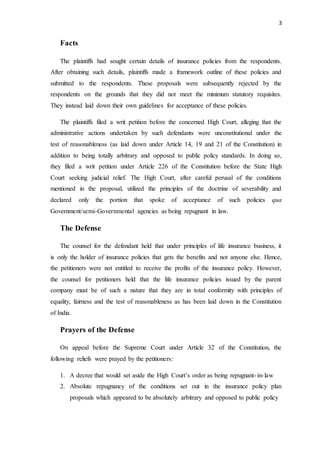 3
Facts
The plaintiffs had sought certain details of insurance policies from the respondents.
After obtaining such details, plaintiffs made a framework outline of these policies and
submitted to the respondents. These proposals were subsequently rejected by the
respondents on the grounds that they did not meet the minimum statutory requisites.
They instead laid down their own guidelines for acceptance of these policies.
The plaintiffs filed a writ petition before the concerned High Court, alleging that the
administrative actions undertaken by such defendants were unconstitutional under the
test of reasonableness (as laid down under Article 14, 19 and 21 of the Constitution) in
addition to being totally arbitrary and opposed to public policy standards. In doing so,
they filed a writ petition under Article 226 of the Constitution before the State High
Court seeking judicial relief. The High Court, after careful perusal of the conditions
mentioned in the proposal, utilized the principles of the doctrine of severability and
declared only the portion that spoke of acceptance of such policies qua
Government/semi-Governmental agencies as being repugnant in law.
The Defense
The counsel for the defendant held that under principles of life insurance business, it
is only the holder of insurance policies that gets the benefits and not anyone else. Hence,
the petitioners were not entitled to receive the profits of the insurance policy. However,
the counsel for petitioners held that the life insurance policies issued by the parent
company must be of such a nature that they are in total conformity with principles of
equality, fairness and the test of reasonableness as has been laid down in the Constitution
of India.
Prayers of the Defense
On appeal before the Supreme Court under Article 32 of the Constitution, the
following reliefs were prayed by the petitioners:
1. A decree that would set aside the High Court’s order as being repugnant-in-law
2. Absolute repugnancy of the conditions set out in the insurance policy plan
proposals which appeared to be absolutely arbitrary and opposed to public policy
 