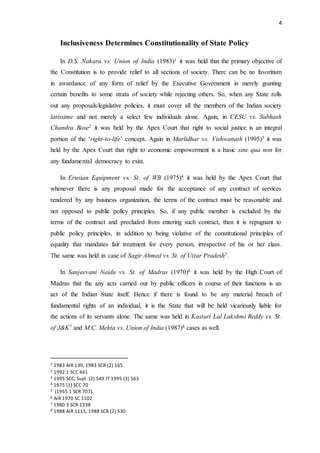 4
Inclusiveness Determines Constitutionality of State Policy
In D.S. Nakara vs. Union of India (1983)1 it was held that the primary objective of
the Constitution is to provide relief to all sections of society. There can be no favoritism
in awardance of any form of relief by the Executive Government in merely granting
certain benefits to some strata of society while rejecting others. So, when any State rolls
out any proposals/legislative policies, it must cover all the members of the Indian society
latissime and not merely a select few individuals alone. Again, in CESC vs. Subhash
Chandra Bose2 it was held by the Apex Court that right to social justice is an integral
portion of the ‘right-to-life’ concept. Again in Murlidhar vs. Vishwanath (1995)3 it was
held by the Apex Court that right to economic empowerment is a basic sine qua non for
any fundamental democracy to exist.
In Erusian Equipment vs. St. of WB (1975)4 it was held by the Apex Court that
whenever there is any proposal made for the acceptance of any contract of services
rendered by any business organization, the terms of the contract must be reasonable and
not opposed to public policy principles. So, if any public member is excluded by the
terms of the contract and precluded from entering such contract, then it is repugnant to
public policy principles, in addition to being violative of the constitutional principles of
equality that mandates fair treatment for every person, irrespective of his or her class.
The same was held in case of Sagir Ahmed vs. St. of Uttar Pradesh5.
In Sanjeevani Naidu vs. St. of Madras (1970)6 it was held by the High Court of
Madras that the any acts carried out by public officers in course of their functions is an
act of the Indian State itself. Hence if there is found to be any material breach of
fundamental rights of an individual, it is the State that will be held vicariously liable for
the actions of its servants alone. The same was held in Kasturi Lal Lakshmi Reddy vs. St.
of J&K7 and M.C. Mehta vs. Union of India (1987)8 cases as well.
1 1983 AIR 130, 1983 SCR (2) 165
2 1992 1 SCC 441
3 1995 SCC, Supl. (2) 549 JT 1995 (3) 563
4 1975 (1) SCC 70
5 (1955 1 SCR 707).
6 AIR 1970 SC 1102
7 1980 3 SCR 1338
8 1988 AIR 1115, 1988 SCR (2) 530
 