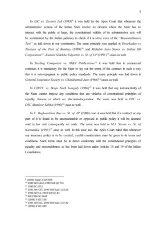 5
In LIC vs. Escorts Ltd (1985)9 it was held by the Apex Court that whenever the
administrative actions of the Indian State involve an element where the State has to
interact with the public at large, the constitutional validity of its administrative acts will
be scrutiunized by the Indian judiciary to check if it is ultra vires of the “Reasonableness
Test” as laid down in our constitution. The same principle was applied in Dwarkadas vs
Trustees of the Port of Bombay (1989)10 and Mahabir Auto Stores vs. Indian Oil
Corporation11, Kumari Srilekha Vidyarthi vs. St. of UP (1991)12 cases as well.
In Sterling Computers vs. M&N Publications13 it was held that in commercial
contracts it is mandatory for the State to lay out the terms of the contract in such a way
that it is non-repugnant to public policy standards. The same principle was laid down in
General Assurance Society vs. Chandramull Jain (1966)14 cases as well.
In CIWTC vs. Brojo Nath Ganguly (1986)15 it was held that any instrumentality of
the State cannot impose any conditions that are violative of constitutional principles of
equality, fairness or which are discriminatory-in-law. The same was held in DTC vs.
DTC Mazdoor Sabha (1990)16 case as well.
In V. Raghunathan Rao vs. St. of AP (1988) case it was held that if a contract or any
part of it is found to be unsonscienable or opposed to public policy it will be deemed
void in law and consequently set aside. The same was held in M.J. Sivani vs. St. of
Karnataka (1991)17 case as well. In this case too, the Apex Court ruled that whenever
any insurance policy is to be created, careful consideration must be given to its terms and
conditions. Such terms must be in direct conformity with the constitutional principles of
equality and reasonableness as has been laid down under Articles 14 and 19 of the Indian
Constitution.
9 (1985) Suppl 3 SCR 909
10 1989 AIR 1642, 1989 SCR (2) 751
11 1990 SC 1031
12 1991 AIR 537, 1990 SCR Supl. (1) 625
13 1996 AIR 51, 1993 SCR (1) 81
14 AIR 1966 SC 1644
15 (1986) 3 SCC 156
16 1991 AIR 101, 1990 SCR Supl. (1) 142
17 (1995) 6 SCC 289
 