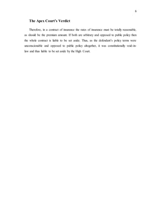 6
The Apex Court’s Verdict
Therefore, in a contract of insurance the rates of insurance must be totally reasonable,
as should be the premium amount. If both are arbitrary and opposed to public policy then
the whole contract is liable to be set aside. Thus, as the defendant’s policy terms were
unconscionable and opposed to public policy altogether, it was constitutionally void-in-
law and thus liable to be set aside by the High Court.
 