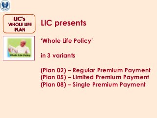 LIC’sLIC’s
WHOLE LIFEWHOLE LIFE
PLANPLAN
LIC presents
‘Whole Life Policy’
in 3 variants
(Plan 02) – Regular Premium Payment
(Plan 05) – Limited Premium Payment
(Plan 08) – Single Premium Payment
 