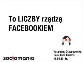 To LICZBY rządzą
FACEBOOKIEM

             Katarzyna Orzechowska
             Geek Girls Carrots
             15.03.2013r.
 