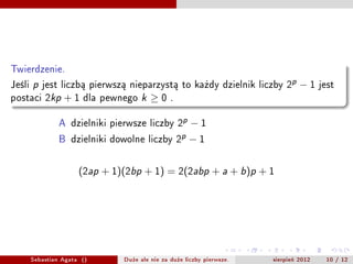 Twierdzenie.
Jeli   p   jest liczb? pierwsz? nieparzyst? to ka?dy dzielnik liczby 2p         ?1     jest
postaci 2kp       +1    dla pewnego   k   0    .


                A dzielniki pierwsze liczby 2p ? 1
                B dzielniki dowolne liczby 2p ? 1


                       (2ap + 1)(2bp + 1) = 2(2abp + a + b)p + 1




        Sebastian Agata ()      Du?e ale nie za du?e liczby pierwsze.   sierpie? 2012    10 / 12
 