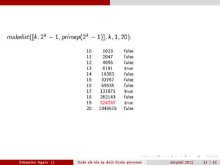 makelist   ([k , 2k ? 1, primep (2k ? 1)], k , 1, 20);

                                    10       1023        false
                                    11       2047        false
                                    12       4095        false
                                    13       8191        true
                                    14      16383        false
                                    15      32767        false
                                    16      65535        false
                                    17      131071       true
                                    18      262143       false
                                    19      524287       true
                                    20     1048575       false




    Sebastian Agata ()         Du?e ale nie za du?e liczby pierwsze.   sierpie? 2012   11 / 12
 