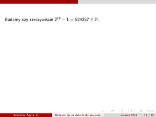 Badamy czy rzeczywicie 219  ? 1 = 524287  P.
Badamy dzielniki pierwsze liczby 219 ? 1 , ktre s? mniejsze od 724
poniewa?
                                 
                                     524287       724.077

Z ostatniego twierdzenia wiemy, ?e dzielniki liczby 219                ?1   s? postaci
2k    19 + 1 = 38k + 1    .


                                  39,77,115,153,191,
                                229,267,305,343,381,
                                419,457,495,533,571,
                                 609,647,685,723,761




      Sebastian Agata ()       Du?e ale nie za du?e liczby pierwsze.        sierpie? 2012   12 / 12
 
