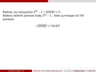 Badamy czy rzeczywicie 219  ? 1 = 524287  P.
Badamy dzielniki pierwsze liczby 219 ? 1 , ktre s? mniejsze od 724
poniewa?
                                 
                                     524287       724.077

Z ostatniego twierdzenia wiemy, ?e dzielniki liczby 219                ?1   s? postaci
2k    19 + 1 = 38k + 1    .


                                  39,77,115,153,191,
                                229,267,305,343,381,
                                419,457,495,533,571,
                                 609,647,685,723,761




      Sebastian Agata ()       Du?e ale nie za du?e liczby pierwsze.        sierpie? 2012   12 / 12
 