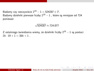 Badamy czy rzeczywicie 219  ? 1 = 524287  P.
Badamy dzielniki pierwsze liczby 219 ? 1 , ktre s? mniejsze od 724
poniewa?
                                 
                                     524287       724.077

Z ostatniego twierdzenia wiemy, ?e dzielniki liczby 219                ?1   s? postaci
2k    19 + 1 = 38k + 1    .


                                  39,77,115,153,191,
                                229,267,305,343,381,
                                419,457,495,533,571,
                                 609,647,685,723,761




      Sebastian Agata ()       Du?e ale nie za du?e liczby pierwsze.        sierpie? 2012   12 / 12
 