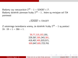 Badamy czy rzeczywicie 219  ? 1 = 524287  P.
Badamy dzielniki pierwsze liczby 219 ? 1 , ktre s? mniejsze od 724
poniewa?
                                 
                                     524287       724.077

Z ostatniego twierdzenia wiemy, ?e dzielniki liczby 219                ?1   s? postaci
2k    19 + 1 = 38k + 1    .


                                  39,77,115,153,191,
                                229,267,305,343,381,
                                419,457,495,533,571,
                                 609,647,685,723,761




      Sebastian Agata ()       Du?e ale nie za du?e liczby pierwsze.        sierpie? 2012   12 / 12
 
