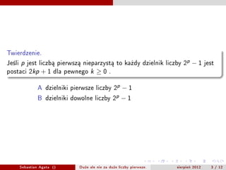 Twierdzenie.
Jeli   p   jest liczb? pierwsz? nieparzyst? to ka?dy dzielnik liczby 2p        ?1      jest
postaci 2kp       +1    dla pewnego   k   0    .


                A dzielniki pierwsze liczby 2p ? 1
                B dzielniki dowolne liczby 2p ? 1




        Sebastian Agata ()      Du?e ale nie za du?e liczby pierwsze.   sierpie? 2012     3 / 12
 