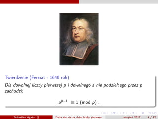 Twierdzenie (Fermat - 1640 rok)

Dla dowolnej liczby pierwszej p i dowolnego a nie podzielnego przez p

zachodzi:



                           a
                               p ?1    1 (mod p )        .




    Sebastian Agata ()   Du?e ale nie za du?e liczby pierwsze.   sierpie? 2012   4 / 12
 
