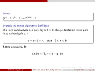 Lemat.

(2a ? 1, 2b ? 1) = 2(a,b) ? 1               .


dygresja na temat algorytmu Euklidesa
Dla liczb ca?kowitych          a b ,    przy czym       b   >0    istnieje dok?adnie jedna para
liczb ca?kowitych         ,
                         q r



                               a   = q  b + r,         oraz      0    r < b.

?atwo zauwa?y?, ?e


                                       (a, b) = (b, r = a ? q  b)




    Sebastian Agata ()                 Du?e ale nie za du?e liczby pierwsze.       sierpie? 2012   5 / 12
 