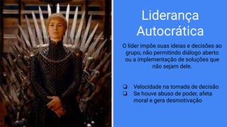 Liderança
Autocrática
O líder impõe suas ideias e decisões ao
grupo, não permitindo diálogo aberto
ou a implementação de soluções que
não sejam dele.
❏ Velocidade na tomada de decisão
❏ Se houve abuso de poder, afeta
moral e gera desmotivação
 