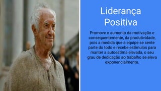 Liderança
Positiva
Promove o aumento da motivação e
consequentemente, da produtividade,
pois a medida que a equipe se sente
parte do todo e recebe estímulos para
manter a autoestima elevada, o seu
grau de dedicação ao trabalho se eleva
exponencialmente.
 