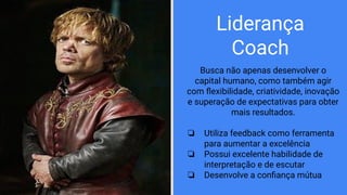 Liderança
Coach
Busca não apenas desenvolver o
capital humano, como também agir
com ﬂexibilidade, criatividade, inovação
e superação de expectativas para obter
mais resultados.
❏ Utiliza feedback como ferramenta
para aumentar a excelência
❏ Possui excelente habilidade de
interpretação e de escutar
❏ Desenvolve a conﬁança mútua
 