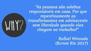 “As pessoas são adultas
responsáveis em casa. Por que
repentinamente as
transformamos em adolescente
sem liberdade quando elas
chegam no trabalho?”
Rafael Miranda
(Scrum Rio 2017)
 