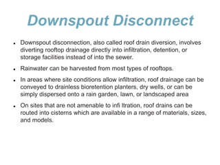 Downspout Disconnect
 Downspout disconnection, also called roof drain diversion, involves
diverting rooftop drainage directly into infiltration, detention, or
storage facilities instead of into the sewer.
 Rainwater can be harvested from most types of rooftops.
 In areas where site conditions allow infiltration, roof drainage can be
conveyed to drainless bioretention planters, dry wells, or can be
simply dispersed onto a rain garden, lawn, or landscaped area
 On sites that are not amenable to infi ltration, roof drains can be
routed into cisterns which are available in a range of materials, sizes,
and models.
 